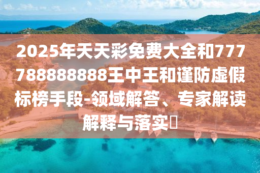 2025年天天彩免費大全和777788888888王中王和謹(jǐn)防虛假標(biāo)榜手段-領(lǐng)域解答、專家解讀解釋與落實?